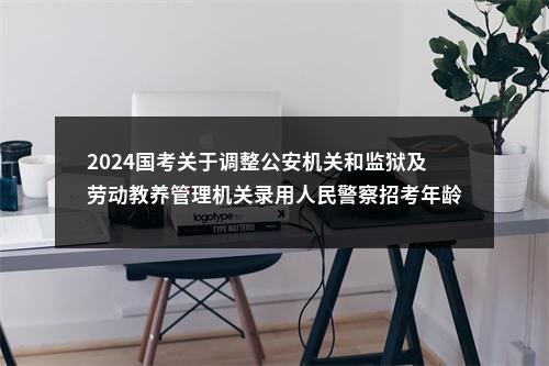 2024国考关于调整公安机关和监狱及劳动教养管理机关录用人民警察招考年龄的通知 图片