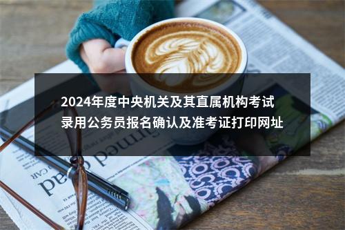 2024年度中央机关及其直属机构考试录用公务员报名确认及准考证打印网址 图片